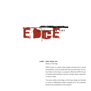 client: hero house, inc. 
Artists on the Edge 
HERO House is a place where people recovering from severe 
mental illness, come to rebuild their lives and rejoin their commu-nity. 
Artists on the Edge, is a program offered by HERO House, 
to facilitate self-therapeutic recovery through artistic expression 
in various media. 
The name, Artists on the Edge, and the logo design are intended 
to convey a deliberately cheeky ambiguity as to the purposes, 
products and participants of the program. 
 