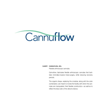 client: cannuflow, inc. 
Flexible arthroscopic cannulas 
Cannuflow, fabricates flexible arthroscopic cannulas that facil-itate 
minimally-invasive knee-surgery, while reducing recovery 
periods. 
The organic shape, replacing the crossbar, along with the color 
combination­, 
are meant to invoke the fluidity with which the can-nulas 
are manipulated, their flexible construction—as well as to 
reflect the blue color of the silicone device. 
 