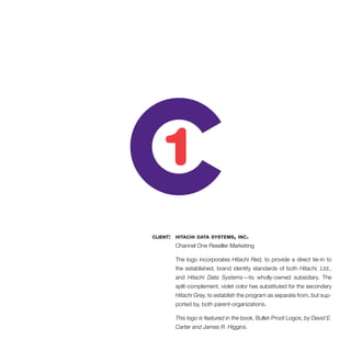 client: hitachi data systems, inc. 
Channel One Reseller Marketing 
The logo incorporates Hitachi Red, to provide a direct tie-in to 
the established, brand identity standards of both Hitachi, Ltd., 
and Hitachi Data Systems—its wholly-owned subsidiary. The 
split-complement, violet color has substituted for the secondary 
Hitachi Grey, to establish the program as separate from, but sup-ported 
by, both parent-organizations. 
This logo is featured in the book, Bullet-Proof Logos, by David E. 
Carter and James R. Higgins. 
 