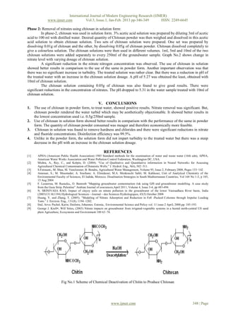 International Journal of Modern Engineering Research (IJMER)
               www.ijmer.com          Vol.3, Issue.1, Jan-Feb. 2013 pp-346-349      ISSN: 2249-6645

Phase 2: Removal of nitrates using chitosan in solution form:
          In phase-2, chitosan was used in solution form. 3% acetic acid solution was prepared by diluting 3ml of acetic
acid to 100 ml with distilled water. Desired quantity of Chitosan powder was then weighed and dissolved in this acetic
acid solution to obtain chitosan solution. Two sets of chitosan solution were prepared. One set was prepared by
dissolving 0.01g of chitosan and the other, by dissolving 0.05g of chitosan powder. Chitosan dissolved completely to
give a colourless solution. The chitosan solutions were then used in different volumes. 1ml, 5ml and 10ml of the two
chitosan solutions were added separately to every 250ml of the groundwater sample. Graph No.2 shows change in
nitrate level with varying dosage of chitosan solution.
          A significant reduction in the nitrate nitrogen concentration was observed. The use of chitosan in solution
showed better results in comparison to the use of the same in powder form. Another important observation was that
there was no significant increase in turbidity. The treated solution was rather clear. But there was a reduction in pH of
the treated water with an increase in the chitosan solution dosage. A pH of 5.27 was obtained the least, obtained with
10ml of chitosan solution.
          The chitosan solution containing 0.05g of chitosan was also found to give good results. There were
significant reductions in the concentration of nitrates. The pH dropped to 5.31 in the water sample treated with 10ml of
chitosan solution.

                                                        V. CONCLUSIONS
1.    The use of chitosan in powder form, to treat water, showed positive results. Nitrate removal was significant. But,
      chitosan powder rendered the water turbid which may be aesthetically objectionable. It showed better results in
      the lowest concentration used i.e. 0.5g/250ml sample.
2.    Use of chitosan in solution form showed better results in comparison with the performance of the same in powder
      form. The quantity of chitosan powder consumed was meager and therefore economically more feasible.
3.     Chitosan in solution was found to remove hardness and chlorides and there were significant reductions in nitrate
      and fluoride concentrations. Disinfection efficiency was 99.5%.
4.    Unlike in the powder form, the solution form did not impart turbidity to the treated water but there was a steep
      decrease in the pH with an increase in the chitosan solution dosage.

                                                            REFERENCES
[1]     APHA (American Public Health Association) 1985 Standard methods for the examination of water and waste water (16th edn), APHA,
        American Water Works Association and Water Pollution Control Federation, Washington DC, USA.
[2]     Mishra, A., Ray, C., and Kolpin, D. (2004). ―Use of Qualitative and Quantitative information in Neural Networks for Assessing
        Agricultural Chemical Contamination of Domestic Wells.‖ J. Hydrol. Eng., 9(6), 502–511.
[3]     S.Fetouani,, M. Sbaa, M. Vanclooster, B. Bendra, Agricultural Water Management, Volume 95, Issue 2, February 2008, Pages 133–142
[4]     Annouar, S.; M. Mountadar; A. Soufiane; A. Elmidaoui; M.A. Menkouchi Sahli; M. Kahlaoui, Unit of Analytical Chemistry of the
        Environmental Faculty of Sciences, El Jadida, Morocco. Desalination Strategies in South Mediterranean Countries, Vol 168 No 1-3, p 185,
        15 Aug 2004
[5]     F. Lasserrea, M. Razacka,, O. Bantonb ―Mapping groundwater contamination risk using GIS and groundwater modelling. A case study
        from the Gaza Strip, Palestine‖ Arabian Journal of eosciences,April 2011, Volume 4, Issue 3-4, pp 483-494
[6]     N. SRINIVASA RAO, Impact of clayey soils on nitrate pollution in the groundwater of the lower Vanisadhara River basin, India
        (2005)131:8(1194) Hydrological Sciences—Journal—des Sciences Hydrologiques, 43(5) October 2008
[7]     Huang, Y. and Zhang, T. (2005). ‖Modeling of Nitrate Adsorption and Reduction in Fe0 -Packed Columns through Impulse Loading
        Tests.‖ J. Environ. Eng., 131(8), 1194–1202.
[8]     Iital, Arvo; Pachel, Karin; Deelstra, Johannes. Estonia,. Environmental Science and Policy vol. 11 issue 2 April, 2008.pp. 185-193.
[9]     George J. Kraft∗, Will Stites, (2003) Nitrate impacts on groundwater from irrigated-vegetable systems in a humid north-central US sand
        plain Agriculture, Ecosystems and Environment 100 63–74.




                          Fig No.1 Scheme of Chemical Deactivation of Chitin to Produce Chitosan




                                                                  www.ijmer.com                                                   348 | Page
 