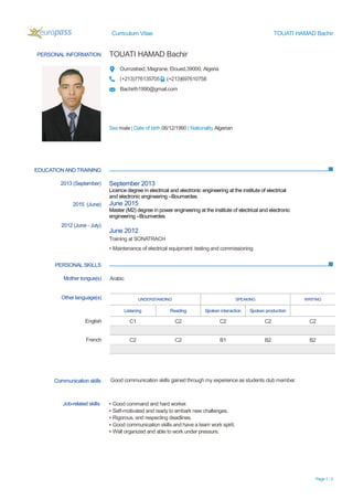 Curriculum Vitae TOUATI HAMAD Bachir
Page 1 / 2
PERSONAL INFORMATION TOUATI HAMAD Bachir
Oumzebed, Magrane, Eloued,39000, Algeria
(+213)776135705 (+213)697610758
Bachirth1990@gmail.com
Sex male | Date of birth 06/12/1990 | Nationality Algerian
EDUCATIONAND TRAINING
PERSONAL SKILLS
2013 (September)
2015 (June)
2012 (June - July)
September 2013
Licence degree in electrical and electronic engineering at the institute of electrical
and electronic engineering –Boumerdes
June 2015
Master (M2) degree in power engineering at the institute of electrical and electronic
engineering –Boumerdes
June 2012
Training at SONATRACH
▪ Maintenance of electrical equipment: testing and commissioning
Mother tongue(s) Arabic
Other language(s) UNDERSTANDING SPEAKING WRITING
Listening Reading Spoken interaction Spoken production
English C1 C2 C2 C2 C2
French C2 C2 B1 B2 B2
Communication skills Good communication skills gained through my experience as students club member.
Job-related skills ▪ Good command and hard worker.
▪ Self-motivated and ready to embark new challenges.
▪ Rigorous, and respecting deadlines.
▪ Good communication skills and have a team work spirit.
▪ Well organized and able to work under pressure.
 
