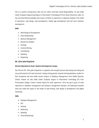 iDigiSoft Technologies (P) Ltd., Chennai, India & Dublin, Ireland
2
him as a perfect entrepreneur who care for others and have Social Responsibility. He also holds
Under Graduate Engineering Degree in Information Technology (IT) from Anna University, India. He
has vast diversified knowledge and 4 years of hands on experience as Business Analyst in the fields
of operations, web design, web development, mobile app development and soft ware solutions
development.
Skills
 Web Design & Development
 Client Relationship
 Business Management
 Research & Analysis
 Strategy
 Content Writing
 Fund Raising
 Speaking
 Organizing
Mr. Chris John Fitzpatrick
Director Operations & Head - Business Development, Europe
Our Director Mr. Chris john Fitzpatrick is a dynamic and energetic person who always fun loving and
very professional at his look and work. Having strong passion towards learning database studies he
Post Graduated and now holds masters Degree in Database Management from Dublin Business
School, Ireland. He also holds Under Graduate degree in Information Technology (IT) from
Presentation College, Carlow, Ireland. About his work experience, Chris has got 8 years of work
experience in database management and software management domains. His dedication towards
work has made him expert in the fields of web hosting, web design & development and digital
marketing.
Skills
 Database Management
 SQL
 Hosting
 Marketing
 Speaking
 Client Relationship
 