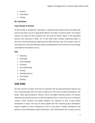iDigiSoft Technologies (P) Ltd., Chennai, India & Dublin, Ireland
3
 Research
 Social Media
 Strategy
Mr. Faizal Adam
Project Manager & Strategist
Our BD manager & strategist Mr. Faizal Adam is a dedicated and energetic person who always look
forward and achieve success in doing things different from others in positive manner. His technical
expertise has made him Post Graduated and now holds his Masters Degree in MS (Embedded
Systems) from University of Wales, UK. He also holds Under Graduate Engineering Degree in
Electronics and Communications Engineering from SRM University, India. He has about 4 years of
work experience in the field of Business analysis and development in the markets such as web design
& development and software services.
Skills
 Marketing
 Advertising
 Email Campaigns
 Out Reach
 Client Relationship
 Strategy
 Embedded Systems
 Social Media
 Speaking
OUR TEAM
We have around 25 members team who are passionate with very good professional expertise and
have strong knowledge with 6 to 8 years of experience in the areas of website development, web
design, mobile App development, software services and digital marketing solutions. We allocate
dedicated & personalized resources to each and individual client, to ensure that we are meeting the
customer service excellence and quality standards. Our approach on each of yours project
development is unique. We keep our clients updated with their respective project development
progress regularly to ensure transparency at each & every phase of design, development until
delivery to clients following the website maintenance. Smart and hard work of our resources has set
 