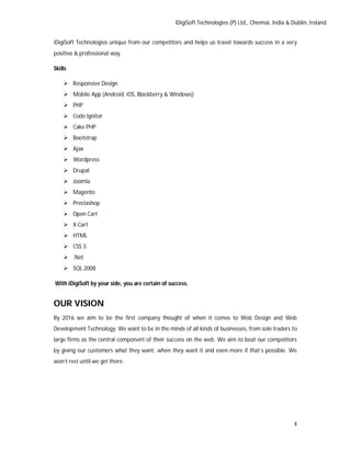 iDigiSoft Technologies (P) Ltd., Chennai, India & Dublin, Ireland
4
iDigiSoft Technologies unique from our competitors and helps us travel towards success in a very
positive & professional way.
Skills
 Responsive Design
 Mobile App (Android, iOS, Blackberry & Windows)
 PHP
 Code Igniter
 Cake PHP
 Bootstrap
 Ajax
 Wordpress
 Drupal
 Joomla
 Magento
 Prestashop
 Open Cart
 X-Cart
 HTML
 CSS 3
 .Net
 SQL 2008
With iDigiSoft by your side, you are certain of success.
OUR VISION
By 2016 we aim to be the first company thought of when it comes to Web Design and Web
Development Technology. We want to be in the minds of all kinds of businesses, from sole traders to
large firms as the central component of their success on the web. We aim to beat our competitors
by giving our customers what they want, when they want it and even more if that’s possible. We
won’t rest until we get there.
 