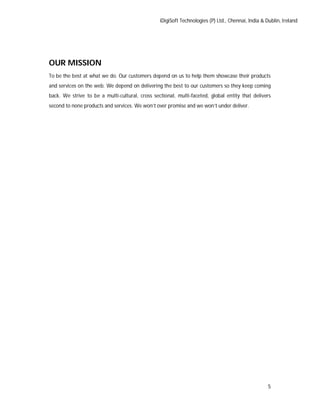 iDigiSoft Technologies (P) Ltd., Chennai, India & Dublin, Ireland
5
OUR MISSION
To be the best at what we do. Our customers depend on us to help them showcase their products
and services on the web. We depend on delivering the best to our customers so they keep coming
back. We strive to be a multi-cultural, cross sectional, multi-faceted, global entity that delivers
second to none products and services. We won’t over promise and we won’t under deliver.
 