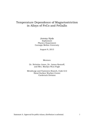 Statement A: Approved for public release; distribution is unlimited. 1
Temperature Dependence of Magnetostriction
in Alloys of FeCo and FeGaZn
Jeremy Hyde
Sophomore
Physics Department
Carnegie Mellon University
August 8, 2013
Mentors:
Dr. Nicholas Jones, Dr. James Restorff,
and Mrs. Marilyn Wun-Fogle
Metallurgy and Fasteners Branch, Code 612
Naval Surface Warfare Center
Carderock Division
 