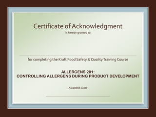 is hereby granted to
for completing the Kraft Food Safety & QualityTraining Course
ALLERGENS 201:
CONTROLLING ALLERGENS DURING PRODUCT DEVELOPMENT
Awarded: Date
Certificate of Acknowledgment
Fernando Escobar
March 18, 2016
 