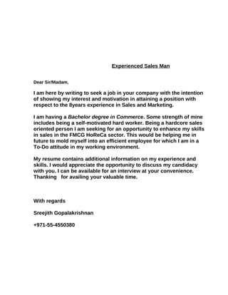 Experienced Sales Man
Dear Sir/Madam,
I am here by writing to seek a job in your company with the intention
of showing my interest and motivation in attaining a position with
respect to the 8years experience in Sales and Marketing.
I am having a Bachelor degree in Commerce. Some strength of mine
includes being a self-motivated hard worker. Being a hardcore sales
oriented person I am seeking for an opportunity to enhance my skills
in sales in the FMCG HoReCa sector. This would be helping me in
future to mold myself into an efficient employee for which I am in a
To-Do attitude in my working environment.
My resume contains additional information on my experience and
skills. I would appreciate the opportunity to discuss my candidacy
with you. I can be available for an interview at your convenience.
Thanking for availing your valuable time.
With regards
Sreejith Gopalakrishnan
+971-55-4550380
 