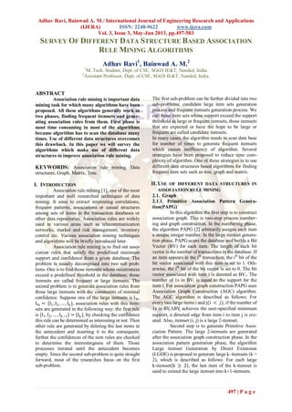 Adhav Ravi, Bainwad A. M./ International Journal of Engineering Research and Applications
(IJERA) ISSN: 2248-9622 www.ijera.com
Vol. 3, Issue 3, May-Jun 2013, pp.497-503
497 | P a g e
SURVEY OF DIFFERENT DATA STRUCTURE BASED ASSOCIATION
RULE MINING ALGORITHMS
Adhav Ravi1
, Bainwad A. M.2
1
M. Tech. Student, Dept. of CSE, SGGS IE&T, Nanded, India.
2
Assistant Professor, Dept. of CSE, SGGS IE&T, Nanded, India.
ABSTRACT
Association rule mining is important data
mining task for which many algorithms have been
proposed. All these algorithms generally work in
two phases, finding frequent itemsets and gener-
ating association rules from them. First phase is
most time consuming in most of the algorithms
because algorithm has to scan the database many
times. Use of different data structures overcomes
this drawback. In this paper we will survey the
algorithms which make use of different data
structures to improve association rule mining.
KEYWORDS: Association rule mining, Data
structures, Graph, Matrix, Tree.
I. INTRODUCTION
Association rule mining [1], one of the most
important and well researched techniques of data
mining. It aims to extract interesting correlations,
frequent patterns, associations or casual structures
among sets of items in the transaction databases or
other data repositories. Association rules are widely
used in various areas such as telecommunication
networks, market and risk management, inventory
control etc. Various association mining techniques
and algorithms will be briefly introduced later.
Association rule mining is to find out asso-
ciation rules that satisfy the predefined minimum
support and confidence from a given database. The
problem is usually decomposed into two sub prob-
lems. One is to find those itemsets whose occurrences
exceed a predefined threshold in the database; those
itemsets are called frequent or large itemsets. The
second problem is to generate association rules from
those large itemsets with the constraints of minimal
confidence. Suppose one of the large itemsets is Lk,
Lk = {I1,I2, … , Ik}, association rules with this item-
sets are generated in the following way: the first rule
is {I1, I2, … , Ik−1} = {Ik}, by checking the confidence
this rule can be determined as interesting or not. Then
other rule are generated by deleting the last items in
the antecedent and inserting it to the consequent,
further the confidences of the new rules are checked
to determine the interestingness of them. Those
processes iterated until the antecedent becomes
empty. Since the second sub-problem is quite straight
forward, most of the researches focus on the first
sub-problem.
The first sub-problem can be further divided into two
sub-problems: candidate large item sets generation
process and frequent itemsets generation process. We
call those item sets whose support exceed the support
threshold as large or frequent itemsets, those itemsets
that are expected or have the hope to be large or
frequent are called candidate itemsets.
In many cases, the algorithm needs to scan data base
for number of times to generate frequent itemsets
which causes inefficiency of algorithm. Several
strategies have been proposed to reduce time com-
plexity of algorithm. One of these strategies is to use
different data structures based algorithms for finding
frequent item sets such as tree, graph and matrix.
II. USE OF DIFFERENT DATA STRUCTURES IN
ASSOCIATION RULE MINING
2.1. Graph
2.1.1. Primitive Association Pattern Genera-
tion(PAPG)
In this algorithm the first step is to construct
association graph. This is two-step process number-
ing and graph construction. In the numbering phase,
the algorithm PAPG [2] arbitrarily assigns each item
a unique integer number. In the large itemset genera-
tion phase, PAPG scans the database and builds a Bit
Vector (BV) for each item. The length of each bit
vector is the number of transactions in the database. If
an item appears in the ith
transaction, the ith
bit of the
bit vector associated with this item is set to 1. Oth-
erwise, the ith
bit of the bit vector is set to 0. The bit
vector associated with item i is denoted as BVi. The
number of 1s in BVi is equal to the support for the
item i. For association graph construction PAPG uses
Association Graph Construction (AGC) algorithm.
The AGC algorithm is described as follows: For
every two large items i and j(i < 𝑗), if the number of
1s in BViΛBVj achieves the user-specified minimum
support, a directed edge from item i to item j is cre-
ated. Also, itemset (i, j) is a large 2-itemset.
Second step is to generate Primitive Asso-
ciation Pattern. The large 2-itemsets are generated
after the association graph construction phase. In the
association pattern generation phase, the algorithm
Large itemset Generation by Direct Extension
(LGDE) is proposed to generate large k–itemsets (k >
2), which is described as follows: For each large
k-itemset(k ≥ 2), the last item of the k-itemset is
used to extend the large itemset into k+1-itemsets.
 