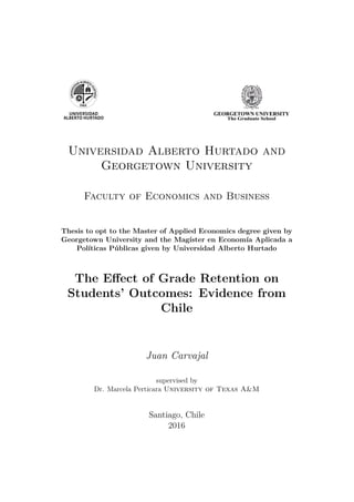 Universidad Alberto Hurtado and
Georgetown University
Faculty of Economics and Business
Thesis to opt to the Master of Applied Economics degree given by
Georgetown University and the Magíster en Economía Aplicada a
Políticas Públicas given by Universidad Alberto Hurtado
The Effect of Grade Retention on
Students’ Outcomes: Evidence from
Chile
Juan Carvajal
supervised by
Dr. Marcela Perticara University of Texas A&M
Santiago, Chile
2016
 