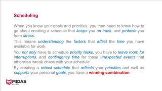 Scheduling
When you know your goals and priorities, you then need to know how to
go about creating a schedule that keeps you on track, and protects you
from stress.
This means understanding the factors that affect the time you have
available for work.
You not only have to schedule priority tasks, you have to leave room for
interruptions, and contingency time for those unexpected events that
otherwise wreak chaos with your schedule.
By creating a robust schedule that reflects your priorities and well as
supports your personal goals, you have a winning combination:
 