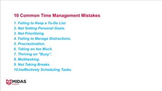 10 Common Time Management Mistakes
1. Failing to Keep a To-Do List.
2. Not Setting Personal Goals.
3. Not Prioritizing.
4. Failing to Manage Distractions.
5. Procrastination.
6. Taking on too Much.
7. Thriving on "Busy“.
8. Multitasking.
9. Not Taking Breaks.
10.Ineffectively Scheduling Tasks.
 