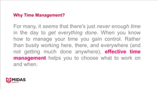 Why Time Management?
For many, it seems that there's just never enough time
in the day to get everything done. When you know
how to manage your time you gain control. Rather
than busily working here, there, and everywhere (and
not getting much done anywhere), effective time
management helps you to choose what to work on
and when.
 