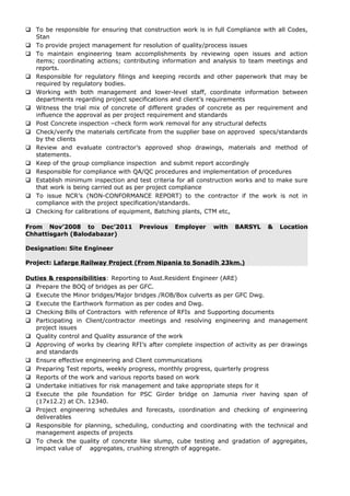  To be responsible for ensuring that construction work is in full Compliance with all Codes,
Stan
 To provide project management for resolution of quality/process issues
 To maintain engineering team accomplishments by reviewing open issues and action
items; coordinating actions; contributing information and analysis to team meetings and
reports.
 Responsible for regulatory filings and keeping records and other paperwork that may be
required by regulatory bodies.
 Working with both management and lower-level staff, coordinate information between
departments regarding project specifications and client’s requirements
 Witness the trial mix of concrete of different grades of concrete as per requirement and
influence the approval as per project requirement and standards
 Post Concrete inspection –check form work removal for any structural defects
 Check/verify the materials certificate from the supplier base on approved specs/standards
by the clients
 Review and evaluate contractor’s approved shop drawings, materials and method of
statements.
 Keep of the group compliance inspection and submit report accordingly
 Responsible for compliance with QA/QC procedures and implementation of procedures
 Establish minimum inspection and test criteria for all construction works and to make sure
that work is being carried out as per project compliance
 To issue NCR’s (NON-CONFORMANCE REPORT) to the contractor if the work is not in
compliance with the project specification/standards.
 Checking for calibrations of equipment, Batching plants, CTM etc.
From Nov’2008 to Dec’2011 Previous Employer with BARSYL & Location
Chhattisgarh (Balodabazar)
Designation: Site Engineer
Project: Lafarge Railway Project (From Nipania to Sonadih 23km.)
Duties & responsibilities: Reporting to Asst.Resident Engineer (ARE)
 Prepare the BOQ of bridges as per GFC.
 Execute the Minor bridges/Major bridges /ROB/Box culverts as per GFC Dwg.
 Execute the Earthwork formation as per codes and Dwg.
 Checking Bills of Contractors with reference of RFIs and Supporting documents
 Participating in Client/contractor meetings and resolving engineering and management
project issues
 Quality control and Quality assurance of the work
 Approving of works by clearing RFI’s after complete inspection of activity as per drawings
and standards
 Ensure effective engineering and Client communications
 Preparing Test reports, weekly progress, monthly progress, quarterly progress
 Reports of the work and various reports based on work
 Undertake initiatives for risk management and take appropriate steps for it
 Execute the pile foundation for PSC Girder bridge on Jamunia river having span of
(17x12.2) at Ch. 12340.
 Project engineering schedules and forecasts, coordination and checking of engineering
deliverables
 Responsible for planning, scheduling, conducting and coordinating with the technical and
management aspects of projects
 To check the quality of concrete like slump, cube testing and gradation of aggregates,
impact value of aggregates, crushing strength of aggregate.
 