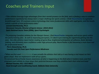 Coaches and Trainers Input
-“Elite athletes leverage huge advantages from their mental prowess on the field, and so finding a way to condition
performance cognitively has always been a major challenge for sports science. I think NeuroTracker is a genuine
breakthrough here. It’s a proven science technology that trains fundamental skills with rapid gains, and the results
unlock a wealth of new performance data.”
Leonard Zaichkowsky, Ph.D.
Vancouver Canucks, Director of Sports Science (2010-2012)
Spain National Soccer Team (2006), Sport Psychologist
-“In preparing Canadian athletes for the Olympic Games, I find NeuroTracker integrates well across sports within
the yearly training plan. As well as improving perception, it’s ideal in pre-training for cognitively getting into the
zone. Our elite athletes report better reading of game flow, heightened anticipation of collisions, faster decision
making, and ultimately more confidence under high pressure play. NeuroTracker is fast becoming a must-have tool
for professional teams.”
Pierre Beauchamp, Ph.D.
Founder and CEO Peak Sport Performance Mindroom
-“When we first used NeuroTracker it was actually the athletes that told us it was having a real impact on their
game shape. Now we implement it with all our sports.
I’m convinced NeuroTracker boosts awareness of what is happening on the field when it matters most, and that
empowers each athlete to chase down their potential because now they condition both their mind and body.”
Michael Doscher, M.S. CSCS MSCC
Head Strength and Conditioning Coach, Valdosta State University
 