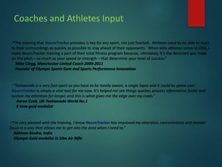 Coaches and Athletes Input
-“The training that NeuroTracker provides is key for any sport, not just football. Athletes need to be able to react
to their surroundings as quickly as possible to stay ahead of their opponents. When elite athletes come to OSG, I
make NeuroTracker training a part of their total fitness program because, ultimately, it’s the decisions you make
on the pitch – as much as your speed or strength – that determine your level of success.”
Mike Clegg, Manchester United Coach 2000-2011
Founder of Olympic Sports Gym and Sports Performance Innovation
-“Taekwondo is a very fast sport so you have to be totally aware, a single lapse and it could be game over.
NeuroTracker is simply a vital tool for me now. It's helped me see things quicker, process information faster and
sustain my attention for longer, and this is what gives me the edge over my rivals.”
Aaron Cook, UK-Taekwondo World No.1
8 time gold medalist
-“I’m very pleased with the training. I know NeuroTracker has improved my attention, concentration and mental
focus in a way that allows me to get into the zone when I need to.”
Abhinav Bindra, India
Olympic Gold medalist in 10m Air Rifle
 