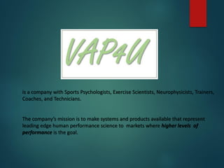 is a company with Sports Psychologists, Exercise Scientists, Neurophysicists, Trainers,
Coaches, and Technicians.
The company’s mission is to make systems and products available that represent
leading edge human performance science to markets where higher levels of
performance is the goal.
 