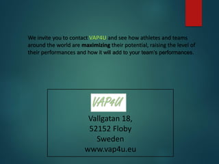Vallgatan 18,
52152 Floby
Sweden
www.vap4u.eu
We invite you to contact VAP4U and see how athletes and teams
around the world are maximizing their potential, raising the level of
their performances and how it will add to your team’s performances.
 