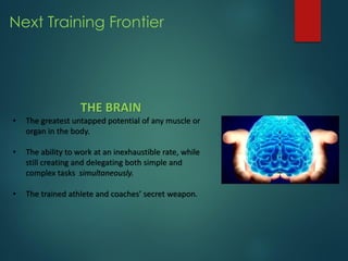 Next Training Frontier
THE BRAIN
• The greatest untapped potential of any muscle or
organ in the body.
• The ability to work at an inexhaustible rate, while
still creating and delegating both simple and
complex tasks simultaneously.
• The trained athlete and coaches’ secret weapon.
 