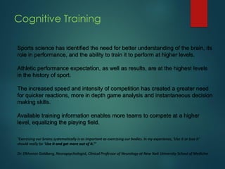 Cognitive Training
Sports science has identified the need for better understanding of the brain, its
role in performance, and the ability to train it to perform at higher levels.
Athletic performance expectation, as well as results, are at the highest levels
in the history of sport.
The increased speed and intensity of competition has created a greater need
for quicker reactions, more in depth game analysis and instantaneous decision
making skills.
Available training information enables more teams to compete at a higher
level, equalizing the playing field.
,“Exercising our brains systematically is as important as exercising our bodies. In my experience, ‘Use it or lose it’
should really be ‘Use it and get more out of it.’”
Dr. Elkhonon Goldberg, Neuropsychologist, Clinical Professor of Neurology at New York University School of Medicine
 