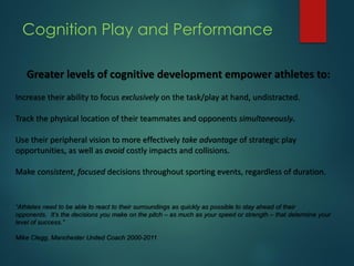 Cognition Play and Performance
Greater levels of cognitive development empower athletes to:
Increase their ability to focus exclusively on the task/play at hand, undistracted.
Track the physical location of their teammates and opponents simultaneously.
Use their peripheral vision to more effectively take advantage of strategic play
opportunities, as well as avoid costly impacts and collisions.
Make consistent, focused decisions throughout sporting events, regardless of duration.
“Athletes need to be able to react to their surroundings as quickly as possible to stay ahead of their
opponents. It’s the decisions you make on the pitch – as much as your speed or strength – that determine your
level of success.”
Mike Clegg, Manchester United Coach 2000-2011
 