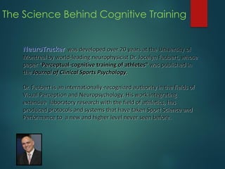 The Science Behind Cognitive Training
NeuroTracker was developed over 20 years at the University of
Montreal by world-leading neurophysicist Dr. Jocelyn Faubert, whose
paper “Perceptual-cognitive training of athletes‟ was published in
the Journal of Clinical Sports Psychology.
Dr. Faubert is an internationally-recognized authority in the fields of
Visual Perception and Neuropsychology. His work integrating
extensive laboratory research with the field of athletics, has
produced protocols and systems that have taken Sport Science and
Performance to a new and higher level never seen before.
 