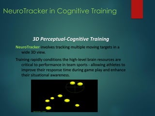 NeuroTracker in Cognitive Training
3D Perceptual-Cognitive Training
NeuroTracker involves tracking multiple moving targets in a
wide 3D view.
Training rapidly conditions the high-level brain resources are
critical to performance in team sports - allowing athletes to
improve their response time during game play and enhance
their situational awareness.
 
