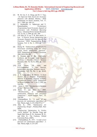 A.Hima Bindu, Dr. M. Damodar Reddy / International Journal of Engineering Research and
Applications (IJERA) ISSN: 2248-9622 www.ijera.com
Vol. 3, Issue 4, Jul-Aug 2013, pp. 498-502
502 | P a g e
[5] W. M. Lin, F. S. Cheng and M. T. Tsay,
“An Improved Tabu Search for Economic
Dispatch with Multiple Minima,” IEEE
Transaction on Power Systems, Vol. 17,
No. 1, 2002, pp. 108-112.
[6] T. Jayabarathi, G. Sadasivam and V.
Ramachandran, “Evolutionary
Programming based Economic dispatch of
Generators with Prohibited Operating
Zones,” Electrical Power System Research,
Vol. 52, No. 3, 1999, pp. 261- 266.
[7] J.B. Park, K. S. Lee, J. R. Shin and K. Y.
Lee, “A Particle Swarm Optimization for
Economic Dispatch with Non Smooth Cost
Functions,” IEEE Transaction on Power
Systems, Vol. 8, No. 3, 1993, pp. 1325-
1332.
[8] Huang JS. “Enhancement of hydroelectric
Generation scheduling using ant colony
system based optimization approach”.
IEEE Transactions on Energy Conversion
2001;16(3):296–301.
[9] N. Nomana and H. Iba, “Differential
Evolution for Economic Load Dispatch
Problems,” Electric Power Systems
Research, Vol. 78, No. 8, 2008, pp. 1322-
1331.
[10] Z.W. Geem, J.H. Kim, and
G.V.Loganathan, “A new heuristic
optimization algorithm: harmony search,”
Simulation, Vol. 76, No. 2, pp. 60-68,
2001.
[11] Z. X. Liang and J. D. Glover, “A Zoom
Feature for a Dynamic Programming
Solution to Economic Dispatch including
Transmission Losses,” IEEE Transactions
on Power Systems, Vol. 7, No. 2, 1992, pp.
544-550.
[12] Arora, J., 1989. “Introduction to Optimum
Design”, McGraw-Hill.
[13] Blum, C. and Roli, A., 2003.
“Metaheuristics in combinatorial
optimization: Overview and conceptual
comparison”’, ACM Comput. Surv., 35,
268-308.
[14] Chattopadhyay R., “A study of test
functions for optimization algorithms”, J.
Opt. Theory Appl., 8, 231-236(1971).
[15] Deb, K., 1995. “Optimization for
Engineering Design”, Prentice-Hall, New
Delhi.
[16] “Engineering Optimization by Cuckoo
search Method” by Xin-She Yang and
Suash Deb Payne R. B., Sorenson M. D.,
and Klitz K., The Cuckoos, Oxford
University Press, (2005).
[17] Chattopadhyay, R., 1971. “A study of test
functions for optimization algorithms”, J.
Opt. Theory Appl., 8, 231-236
 