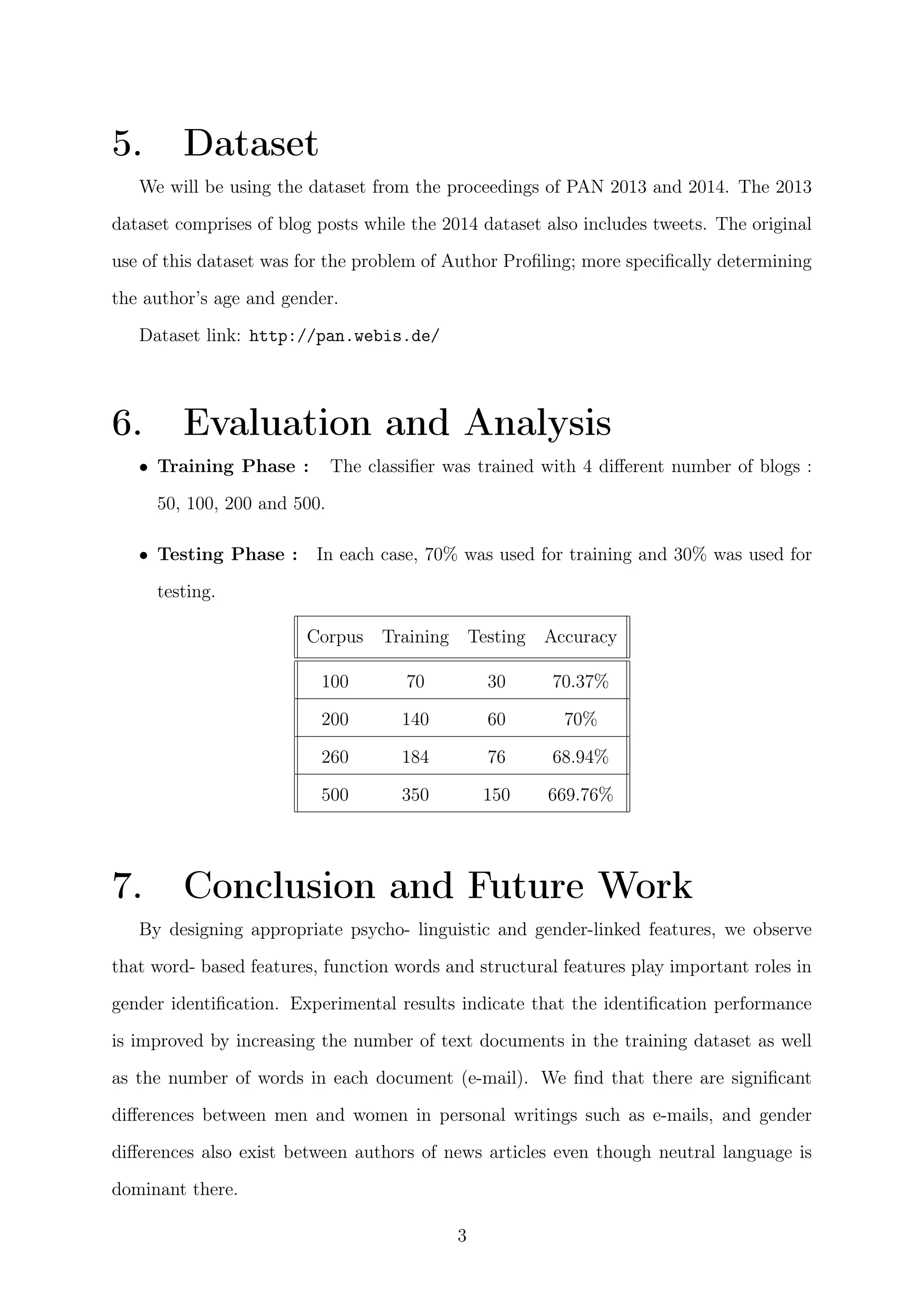 5. Dataset
We will be using the dataset from the proceedings of PAN 2013 and 2014. The 2013
dataset comprises of blog posts while the 2014 dataset also includes tweets. The original
use of this dataset was for the problem of Author Proﬁling; more speciﬁcally determining
the author’s age and gender.
Dataset link: http://pan.webis.de/
6. Evaluation and Analysis
• Training Phase : The classiﬁer was trained with 4 diﬀerent number of blogs :
50, 100, 200 and 500.
• Testing Phase : In each case, 70% was used for training and 30% was used for
testing.
Corpus Training Testing Accuracy
100 70 30 70.37%
200 140 60 70%
260 184 76 68.94%
500 350 150 669.76%
7. Conclusion and Future Work
By designing appropriate psycho- linguistic and gender-linked features, we observe
that word- based features, function words and structural features play important roles in
gender identiﬁcation. Experimental results indicate that the identiﬁcation performance
is improved by increasing the number of text documents in the training dataset as well
as the number of words in each document (e-mail). We ﬁnd that there are signiﬁcant
diﬀerences between men and women in personal writings such as e-mails, and gender
diﬀerences also exist between authors of news articles even though neutral language is
dominant there.
3
 