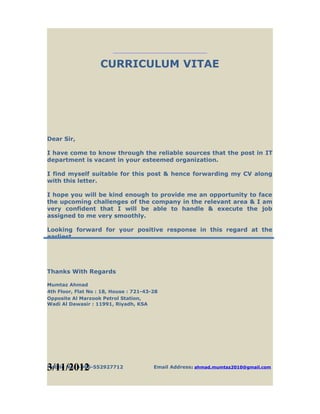 CURRICULUM VITAE
Dear Sir,
I have come to know through the reliable sources that the post in IT
department is vacant in your esteemed organization.
I find myself suitable for this post & hence forwarding my CV along
with this letter.
I hope you will be kind enough to provide me an opportunity to face
the upcoming challenges of the company in the relevant area & I am
very confident that I will be able to handle & execute the job
assigned to me very smoothly.
Looking forward for your positive response in this regard at the
earliest.
Thanks With Regards
Mumtaz Ahmad
4th Floor, Flat No : 18, House : 721-43-28
Opposite Al Marzook Petrol Station,
Wadi Al Dawasir : 11991, Riyadh, KSA
Mobile No: +966-552927712 Email Address: ahmad.mumtaz2010@gmail.com3/11/2012
 