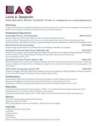 Louis A. Spagnola
86 Gore Road, Revere, MA 02151 • 781.289.6797 • 781.504.1171 • LouSpagnola.com • Lou@LouSpagnola.com
Summary
A highly-motivated and knowledgeable professional with the proficiency to meet the various challenges in the Design and
Graphic Communication industries utilizing both education and vast experience.
Professional Experience
Cambridge Printing, Cambridge MA	 2016-Present
Digital Printing: Konica-Minolta BizHub (Fiery RIP) and Roland VersaCamm printers.
Customer Service: Corresponding with customers, receiving approval for proofs, and resolving issues with files.
Desktop Publishing: Preparing files for printing using Adobe InDesign, Photoshop, and Illustrator, and Microsoft Office (Apple and PC)
North Shore Community College	 2015-2016
Graphic Design Lab Attendant/Tutor: Assisted students with InDesign, Photoshop, and Illustrator
Northeast Vocational High School, Wakefield, MA	 2010-2015
Graphic Communications Teacher: Taught Digital and Offset Printing, Screen Printing, Desktop Publishing (InDesign, Photoshop,
Illustrator), Paper Cutting, Booklet Making, Folding, Die Sublimation Printing, and Vinyl Lettering.
School Newspaper Advisor, 2015
Hannaford & Dumas Printers, Woburn, MA		 2005-2010
Offset Printing (Ryobi DI 4-Color), Die-Cutting (Heidelberg Windmill), Folding, Stitching, Scoring/Perforating, Numbering,
Aqueous Coating, and Paper Cutting. Corresponded regularly with customers and designers in receiving approval for
Press Proofs
Alden-Hauk Incorporated, Everett, MA	 1990-2004
Production Manager, 1996-2004; Offset Printing (Raised and Flat printing), Desktop Publishing (InDesign, Photoshop, Illustrator,
Direct to Plate RIP), Negative Stripping, Paste-up, Folding, Paper Cutting
Certifications
Massachusetts Department of Education & Secondary Educator’s License, Graphic Communications
Massachusetts Department of Education & Secondary Educator’s License, Design & Visual
QuarkXpress, Photoshop, Illustrator Certification Courses, American Graphics Institute, Woburn, MA
Education
Currently enrolled in the Graphic Design Program at NSCC, Lynn, MA (Expected to graduate in December, 2016)
UMass Boston, 2011-2014 Occupational Education, seven courses
Northeast Vocational High School, Class of 1986, Graphic Communication Certificate & High School Diploma
Honors
Member of Thi Beta Kappa, National Honor Society
Dean’s List, NSCC 2015-2016
NSCC Spark Magazine, High Honors Award for “Boston Skyline” Photograph
Interests
Professional Musician, Bass Guitar
Avid Golfer
Published Writer
Photography
Sports Fanatic
Former Candidate for Northeast Vocational School Committee, Revere, 2016
 