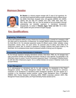 Page 1 of 3
Mamoun Besaiso
Mr. Besaiso is a visionary program manager with 21 years of rich experience. He
has track-record experience leading complex undertakings funded by different donors
like USAID, World Bank, European Union, UN agencies (UNRWA, ILO, UNOPS,
UNFPA), IDB, GIZ, DfID, ETF, DANIDA, DCA, ICRC, CARE, SIDA, CIDA, AFD,
SDC, Drosos, Oxfam, JICA, etc. Over two decades he has accumulated a thorough
understanding and diversified experience in international development.
Geographically, he worked in Palestine, Egypt, Yemen and USA. He is native
Arabic speaker with good command of English language.
Key Qualifications:
Engineering / Infrastructure
He has solid experience working on many infrastructure & buildings projects. Currently he is managing a USD
200 million grant for reconstruction of infrastructure. He managed different infrastructure programs funded by
the World Bank & EU. He conducted assessment studies for different sectors; shelter, sanitation, energy,
transportation, schools, clinics, and youth centers. He conducted Value for Money Audit (VMA) for 21
infrastructure projects. Also, he worked on assessment of Sewage Treatment Plant project funded by The
World Bank. He is a professional trainer where he delivered hundreds of training hours for engineers.
Procurement, Contract Administration & Arbitration
He has thorough experience managing international contracts; World Bank, FIDIC, etc. He managed many
major procurement activities and developed procurement manuals for many agencies. He participated in the
World Bank mission to conduct “Country Procurement Assessment Report”. He developed “E-Bidding Solution”
for USD 450 million infrastructure program. He is a certified Arbitrator who served in Palestinian Courts of law
as Expert Witness.
Project Management
He is well-recognized at international level for his solid contribution for development of the Project
Management practice. The Project Management Institute (PMI), USA has recognized his continuous
contribution to the development of international project management standards. His name appears as a
contributor to five international standard practices, namely; Project Management Body of Knowledge
(PMBOK) 2004, Practice Standard for Scheduling (2006), PMBOK construction extension (2007), Risk
Management Practice standard (2009), and Project Estimating Practice standard (2010)
 