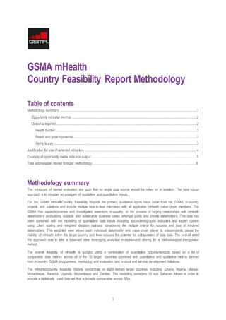 1
GSMA mHealth
Country Feasibility Report Methodology
Table of contents
Methodology summary.................................................................................................................................................................1
Opportunity indicator metrics ..................................................................................................................................................2
Output categories....................................................................................................................................................................2
Health burden .....................................................................................................................................................................3
Reach and growth potential................................................................................................................................................3
Ability to pay .......................................................................................................................................................................3
Justification for use of selected indicators ...................................................................................................................................4
Example of opportunity matrix indicator output ...........................................................................................................................5
Total addressable market forecast methodology………………………………………………………………………………..……..6
Methodology summary
The intricacies of market evaluation are such that no single data source should be relied on in isolation. The most robust
approach is to consider an amalgam of qualitative and quantitative inputs.
For the GSMA mHealthCountry Feasibility Reports the primary qualitative inputs have come from the GSMA, in-country
projects and initiatives and include multiple face-to-face interviews with all applicable mHealth value chain members. The
GSMA has madediscoveries and investigated assertions in-country, in the process of forging relationships with mHealth
stakeholders andbuilding scalable and sustainable business cases amongst public and private stakeholders. This data has
been combined with the modelling of quantitative data inputs including socio-demographic indicators and expert opinion
using Likert scaling and weighted decision matrices, considering the multiple criteria for success and bias of involved
stakeholders. This weighted view allows each individual stakeholder and value chain player to independently gauge the
viability of mHealth within the target country and thus reduces the potential for extrapolation of data bias. The overall aimof
this approach was to take a balanced view leveraging analytical evaluationand striving for a methodological triangulation
method.
The overall feasibility of mHealth is gauged using a combination of quantitative opportunityinputs based on a list of
comparable data metrics across all of the 10 target countries combined with quantitative and qualitative metrics derived
from in-country GSMA programmes, monitoring and evaluation and product and service development initiatives.
The mNutritioncountry feasibility reports concentrate on eight defined target countries. Including, Ghana, Nigeria, Malawi,
Mozambique, Rwanda, Uganda, Mozambique and Zambia. The modelling considers 10 sub Saharan African in order to
provide a statistically valid data-set that is broadly comparable across SSA.
 