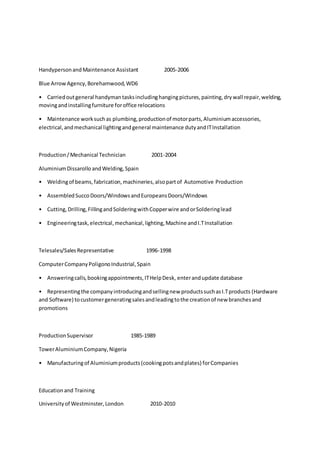 HandypersonandMaintenance Assistant 2005-2006
Blue ArrowAgency,Borehamwood,WD6
• Carriedoutgeneral handymantasksincludinghangingpictures,painting,drywall repair,welding,
movingandinstallingfurniture foroffice relocations
• Maintenance worksuchas plumbing,productionof motorparts,Aluminiumaccessories,
electrical,andmechanical lightingandgeneral maintenance dutyandITInstallation
Production/Mechanical Technician 2001-2004
AluminiumDissarollo andWelding,Spain
• Weldingof beams,fabrication,machineries,alsopartof Automotive Production
• AssembledSuccoDoors/WindowsandEuropeansDoors/Windows
• Cutting,Drilling,FillingandSolderingwithCopperwire andorSolderinglead
• Engineeringtask,electrical,mechanical,lighting,Machine andI.TInstallation
Telesales/SalesRepresentative 1996-1998
ComputerCompanyPoligonoIndustrial,Spain
• Answeringcalls,bookingappointments,ITHelpDesk, enterandupdate database
• Representingthe companyintroducingandsellingnew productssuchasI.Tproducts (Hardware
and Software) tocustomergeneratingsalesandleadingtothe creationof new branchesand
promotions
ProductionSupervisor 1985-1989
TowerAluminiumCompany,Nigeria
• Manufacturingof Aluminiumproducts(cookingpotsandplates) forCompanies
Educationand Training
Universityof Westminster,London 2010-2010
 