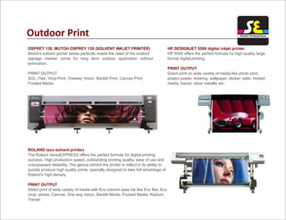 Outdoor Print
OSPREY 130, MUTOH OSPREY 130 (SOLVENT INKJET PRINTER)
Mutoh's solvent printer series perfectly meets the need of the outdoor
signage market, prints for long term outdoor application without
lamination.
PRINT OUTPUT
SOL, Flex, Vinyl Print, Oneway Vision, Backlit Print, Canvas Print,
Frosted Media.
ROLAND (eco solvent printer)
PRINT OUTPUT
The Roland VersaEXPRESS offers the perfect formula for digital printing
success. High production speed, outstanding printing quality, ease of use and
unsurpassed reliability. The genius behind the printer is reflect in its ability to
quickly produce high quality prints, specially designed to take full advantage of
Roland's high-density.
Direct print of wide variety of media with Eco solvent base ink like Eco flex, Eco
vinyl, sticker, Canvas, One way vision, Backlit Media, Frosted Media, Radium,
Transit.
HP DESIGNJET 5500 digital inkjet printer
PRINT OUTPUT
HP 5500 offers the perfect formula for high quality large
format digital printing.
Direct print on wide variety of media like photo print,
project poster, drawing, wallpaper, sticker, satin, frosted
media, transit, silver metallic etc.
Shakti Enterprises
 