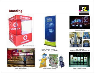 Branding
Promotional Kiosk
Food Menu Display
Rollup Display Standee
(Size 6ft X 3ft & 2.5 ft X 5ft.)
Glow Sign Board
Mall Branding
(Wall, Escalator, Lift, Staircase etc.)
Glass Frosted PrintingGlass Frosted Printing
Shakti Enterprises
 