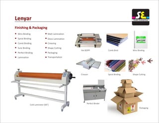 Lenyar
Finishing & Packaging
Wiro Binding Matt Lamination
Gloss Lamination
Creasing
Shape Cutting
Packaging
Transportation
Spiral Binding
Comb Binding
Sure Binding
Perfect Binding
Lamination
Cold Laminator (60")
Hot BOPP Comb Bind Wiro Binding
Creaser Spiral Binding Shape Cutting
Perfect Binder
Packaging
Shakti Enterprises
 