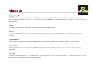 Company profile
Shakti Enterprises has been established as full – fledge document solution in Mumbai city. Our traditional business model is based on the
accomplishment of expertise into print media. We began our journey in 2009 & today we have emerged with a reputation for its quality product &
prompt service.
Vision
To be leader in print business by providing enhanced service, relationship & profitability
Mission
To provide exceptional printing service by pursuing business through innovation & creativity that exceeds the expectation of our esteemed
customers
Scope of work
Shakti Enterprises undertakes all printing related assignment, we guarantee competitive rates along with excellent & quality product
Core values
We believe in treating our customer with respect & faith, we integrate honesty, integrity & business ethics into all aspect of our business
functioning
The Goal
Delighted customers are key to our success & we strive to achieve this key every second Printing is our passion & hence no matter what your print
need is, Shakti Enterprises has most effective print solutions.
About Us Shakti Enterprises
 