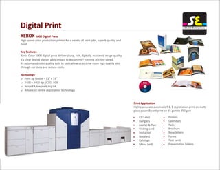 Digital Print
XEROX 1000 Digital Press
Key Features
Technology
High speed color production printer for a variety of print jobs, superb quality and
finish
Xerox Color 1000 digital press deliver sharp, rich, digitally, mastered image quality.
It's clear dry ink station adds impact to document – running at rated speed.
Its automated color quality suits to tools allow us to drive more high quality jobs
through our shop and reduce costs.
? Print up to size – 13” x 19”
? 2400 x 2400 dpi VCSEL ROS
? Xerox EA low melt dry ink
? Advanced centre registration technology
Print Application
Highly accurate automatic F & B registration print on matt,
gloss paper & card print on 65 gsm to 350 gsm
Posters
Calendars
Pads
Brochure
Newsletters
Forms
Post cards
Presentation folders
CD Label
Danglers
Leaflet & flyer
Visiting card
Invitation
Booklets
Catalogs
Menu card
Shakti Enterprises
 