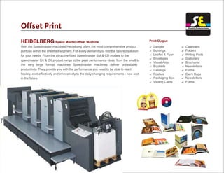 Offset Print
HEIDELBERG Speed Master Offset Machine
With the Speedmaster machines Heidelberg offers the most comprehensive product
portfolio within the sheetfed segment. For every demand you find the tailored solution
for your needs. From the attractive fitted Speedmaster SM & CD models to the
speedmaster SX & CX product range to the peak performance class, from the small to
the very large format machines Speedmaster machines deliver unbeatable
productivity. They provide you with the performance you need to be able to react
flexibiy, cost-effectively and innovatively to the daily changing requirements - now and
in the future.
? Dangler
? Buntings
? Leaflet & Flyer
? Envelopes
? Visual Aids
? Booklets
? Catalogs
? Posters
? Packaging Box
? Visiting Cards
?
?
?
?
?
?
?
?
?
?
Calenders
Folders
Writing Pads
Stationery
Brochures
Newsletters
Forms
Carry Bags
Newsletters
Forms
Print Output
Shakti Enterprises
 