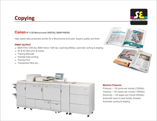 Copying
Canon IP 1135 Monocrome DIGITAL B&W PRESS
High speed b&w production printer for a Monocrome print jobs, Supers quality and finish
B&W Print 1200 dpi, B&W Xerox 1200 dpi, scanning 600dpi, automatic sorting & stapling
A4 & A3 Size print & copies
Training Manuals
Variable Data printing
Tracing Print
Transparent films etc…
PRINT OUTPUT
?
?
?
?
?
?
Machine Features:
Printouts – 135 prints per minute (1200dpi)
Copying – 135 copies per minute (1200dpi)
Scanning – 135 pages per minute (600dpi)
Automatic back to back facility (Duplex)
Automatic sorting & stapling
Shakti Enterprises
 