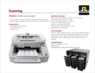 Scanning
Canon DR 9080 CANON SCANNER
The DR – 9080 is designed to take on your toughest workload and
reliably handles suggested daily duty cycle of up to 22,500 scan a day
? A4 black & white scanning
? A4 Color scanning
? Count only
SCAN OUTPUT
MACHINE FEATURES:
KEY FEATURES:
CD/DVD WRITER
High speed color scanning – 75 ppm to 200 & 300 dpi
B & W scanning 75 page Per minute
Color scanning 50 pages per minutes
Ultrasonic double feed detection
Save as searchable PDF (OCR)
Robust – Duty cycle 22,500 scan / day
Staple detection, count only
The DR – 9080 captures a super – quick 75 ppm while scanning in
color, and black and white, at resolution of 300dpi (A4, Portrait).
A dedicated onboard image processing chip achieves full rated
speeds even when multiple images processing functions are
selected.
Copies 22 CD/DVD at a time
Data back up
Training manual, project movie, Product manual
Shakti Enterprises
 