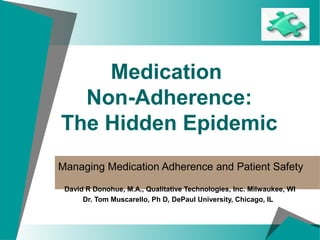 Medication
Non-Adherence:
The Hidden Epidemic
Managing Medication Adherence and Patient Safety
David R Donohue, M.A., Qualitative Technologies, Inc. Milwaukee, WI
Dr. Tom Muscarello, Ph D, DePaul University, Chicago, IL
 