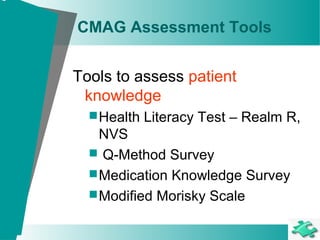CMAG Assessment Tools
Tools to assess patient
knowledge
Health Literacy Test – Realm R,
NVS
 Q-Method Survey
Medication Knowledge Survey
Modified Morisky Scale
 