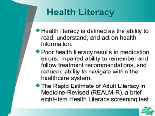 Health Literacy
Health literacy is defined as the ability to
read, understand, and act on health
information.
Poor health literacy results in medication
errors, impaired ability to remember and
follow treatment recommendations, and
reduced ability to navigate within the
healthcare system.
The Rapid Estimate of Adult Literacy in
Medicine-Revised (REALM-R), a brief
eight-item Health Literacy screening test
 