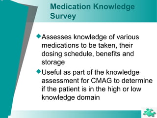 Medication Knowledge
Survey
Assesses knowledge of various
medications to be taken, their
dosing schedule, benefits and
storage
Useful as part of the knowledge
assessment for CMAG to determine
if the patient is in the high or low
knowledge domain
 
