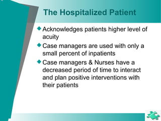 The Hospitalized Patient
Acknowledges patients higher level of
acuity
Case managers are used with only a
small percent of inpatients
Case managers & Nurses have a
decreased period of time to interact
and plan positive interventions with
their patients
 