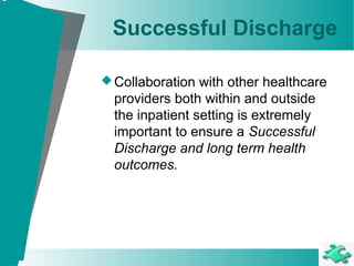 Successful Discharge
Collaboration with other healthcare
providers both within and outside
the inpatient setting is extremely
important to ensure a Successful
Discharge and long term health
outcomes.
 