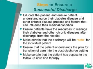 Steps to Ensure a
Successful Discharge
 Educate the patient and ensure patient
understanding on their diabetes disease and
other chronic disease process and factors that
can influence their medical condition
 Ensure patients have the resources to manage
their diabetes and other chronic diseases after
discharge from the hospital
 Make certain that the discharge will be “safe” for
the individual patient
 Ensure that the patient understands the plan for
transition of care into the post discharge setting
 Make certain that the patient has access to the
follow up care and therapy
 