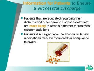 Information for Patients to Ensure
a Successful Discharge
 Patients that are educated regarding their
diabetes and other chronic disease treatments
are more likely to remain adherent to treatment
recommendations
 Patients discharged from the hospital with new
medications must be monitored for compliance
followup
 